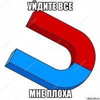 уйдите все мне плоха