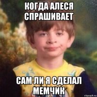 когда алеся спрашивает сам ли я сделал мемчик