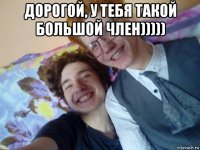 дорогой, у тебя такой большой член))))) 
