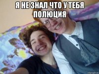 я не знал что у тебя полюция 