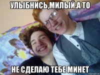 улыбнись,милый.а то не сделаю тебе минет