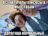 все натуралы хуисосы а мы с тобой дорогуша нормальные