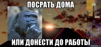 посрать дома или донести до работы