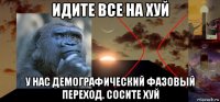 идите все на хуй у нас демографический фазовый переход. сосите хуй