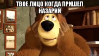твое лицо когда пришел назарий 