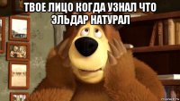 твое лицо когда узнал что эльдар натурал 