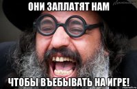 они заплатят нам чтобы въебывать на игре!