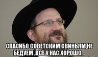  спасибо советским свиньям,не бедуем ,всё у нас хорошо...