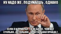 ну надо же , подумаешь , однако если я и приврал , то не более , чем вот столько...остальное - кристальная правда !
