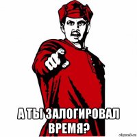  а ты залогировал время?