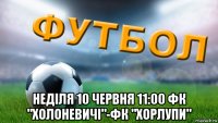  неділя 10 червня 11:00 фк "холоневичі"-фк "хорлупи"