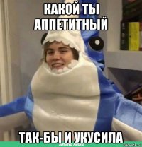 какой ты аппетитный так-бы и укусила