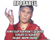 продавец кому сыр покупайте дебилы только сегодня акция+марихуанна