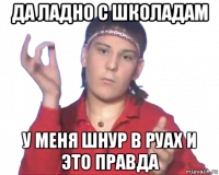 да ладно с школадам у меня шнур в руах и это правда