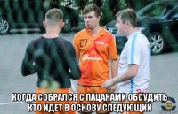  когда собрался с пацанами обсудить кто идет в основу следующий