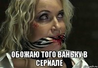  обожаю того ваньку в сериале
