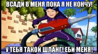 всади в меня пока я не кончу! у тебя такой шланг! еби меня!