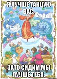 я лучше танцую вас. зато сидим мы лучше тебя.