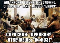английский выучить не сложно, спросили: "вай?", ответь: "бикоз". спросили: "дринкин?", отвечаешь: "офкоз!".