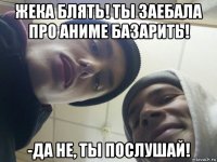 жека блять! ты заебала про аниме базарить! -да не, ты послушай!