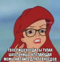  твое лицо когда ты тупая школьницы клепающая мемы на сайте для говноедов