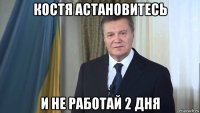 костя астановитесь и не работай 2 дня