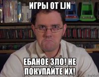 игры от ljn ебаное зло! не покупайте их!
