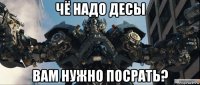 чё надо десы вам нужно посрать?