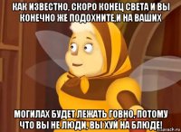 как известно, скоро конец света и вы конечно же подохните,и на ваших могилах будет лежать говно, потому что вы не люди, вы хуй на блюде!