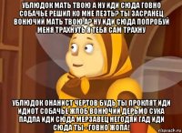 ублюдок мать твою а ну иди сюда говно собачье решил ко мне лезть? ты засранец вонючий мать твою а? ну иди сюда попробуй меня трахнуть я тебя сам трахну ублюдок онанист чертов будь ты проклят иди идиот собачье жлоб вонючий дерьмо сука падла иди сюда мерзавец негодяй гад иди сюда ты - говно жопа!