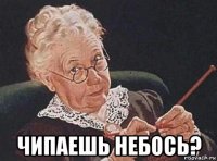  чипаешь небось?