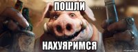 пошли нахуяримся