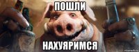 пошли нахуяримся