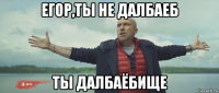егор,ты не далбаеб ты далбаёбище