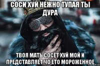 соси хуй нежно тупая ты дура твоя мать сосёт хуй мой и представляет чо ето мороженное