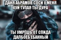 даня абрамов соси у меня хуй тупая ты дура ты умрёшь от спида далбоёб ебанный