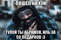 пошёл на хуй тупой ты абрамов, иль за 50 подарков :з