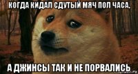когда кидал сдутый мяч пол часа, а джинсы так и не порвались