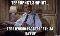 террорист,значит... тебя нужно расстрелять за террор