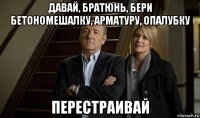 давай, братюнь, бери бетономешалку, арматуру, опалубку перестраивай