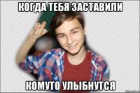 когда тебя заставили комуто улыбнутся