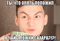 ты что опять положил в чай 2 ложки сахара?!?!