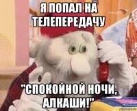 я попал на телепередачу "спокойной ночи, алкаши!"