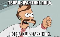 твоё выражение лица, когда ешь вареники.