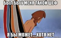 был бы у меня такой шеф я бы может....хотя нет