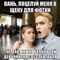 вань, поцелуй меня в щеку для фотки - не, так можно только той девчонке после спектакля
