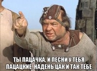  ты пацачка, и песни у тебя пацацкие. надень цак и так тебе