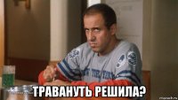  травануть решила?