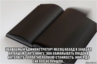  уважаемый администратор! месяц назад я заказал на вашем сайте книгу "как обманывать людей в интернете". оплатил полную стоимость, книга до сих пор не пришла...