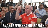  будьте мужиками, блеать!